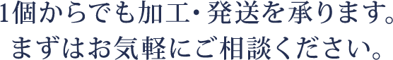 1個からでも加工・発送を承ります。まずはお気軽にご相談ください。